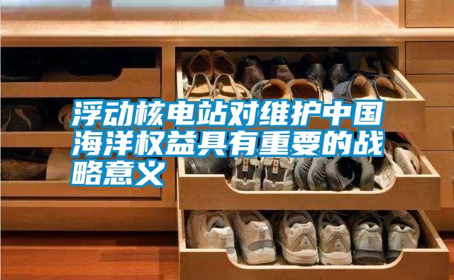 浮動核電站對維護中國海洋權益具有重要的戰(zhàn)略意義