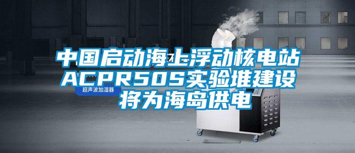 中國啟動(dòng)海上浮動(dòng)核電站ACPR50S實(shí)驗(yàn)堆建設(shè) 將為海島供電