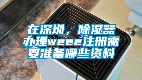 在深圳，除濕器辦理weee注冊(cè)需要準(zhǔn)備哪些資料