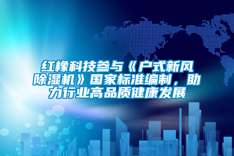 紅橡科技參與《戶式新風(fēng)除濕機(jī)》國(guó)家標(biāo)準(zhǔn)編制，助力行業(yè)高品質(zhì)健康發(fā)展