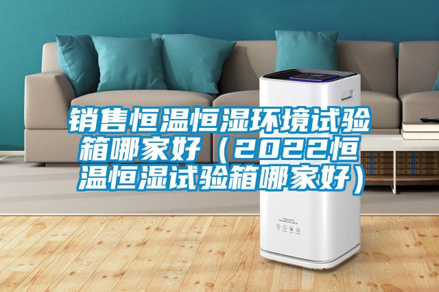 銷售恒溫恒濕環(huán)境試驗(yàn)箱哪家好（2022恒溫恒濕試驗(yàn)箱哪家好）
